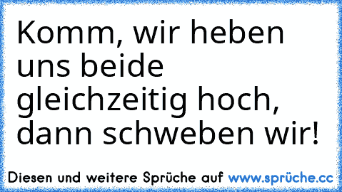 Komm, wir heben uns beide gleichzeitig hoch, dann schweben wir!