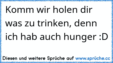 Komm wir holen dir was zu trinken, denn ich hab auch hunger :D