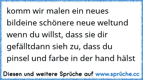 komm wir malen ein neues bild
eine schönere neue welt
und wenn du willst, dass sie dir gefällt
dann sieh zu, dass du pinsel und farbe in der hand hälst ♥