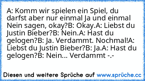 A: Komm wir spielen ein Spiel, du darfst aber nur einmal Ja und einmal Nein sagen, okay?
B: Okay.
A: Liebst du Justin Bieber?
B: Nein.
A: Hast du gelogen?
B: Ja. Verdammt. Nochmal!
A: Liebst du Justin Bieber?
B: Ja.
A: Hast du gelogen?
B: Nein... Verdammt -.-