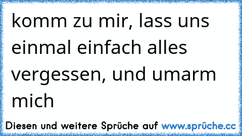 komm zu mir, lass uns einmal einfach alles vergessen, und umarm mich