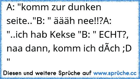 A: "komm zur dunken seite.."
B: " äääh nee!!?
A: "..ich hab Kekse "
B: " ECHT?, naa dann, komm ich dóch ;D "