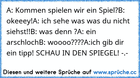 A: Kommen spielen wir ein Spiel?
B: okeeey!
A: ich sehe was was du nicht siehst!!
B: was denn ?
A: ein arschloch
B: woooo????
A:ich gib dir ein tipp! SCHAU IN DEN SPIEGEL! -.-