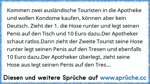 Kommen zwei ausländische Touristen in die Apotheke und wollen Kondome kaufen, können aber kein Deutsch. Zieht der 1. die Hose runter und legt seinen Penis auf den Tisch und 10 Euro dazu.
Der Apotheker schaut ratlos.
Dann zieht der Zweite Tourist seine Hose runter legt seinen Penis auf den Tresen und ebenfalls 10 Euro dazu.
Der Apotheker überlegt, zieht seine Hose aus legt seinen Penis auf den T...