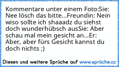 Kommentare unter einem Foto:
Sie: Nee lösch das bitte...
Freundin: Nein wiso sollte ich shaaadz du siehst doch wunderhübsch aus♥
Sie: Aber schau mal mein gesicht an...
Er: Aber, aber fürs Gesicht kannst du doch nichts ;)