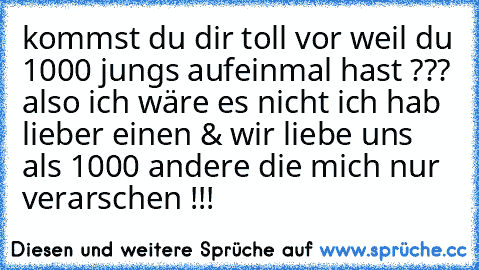 kommst du dir toll vor weil du 1000 jungs aufeinmal hast ??? also ich wäre es nicht ich hab lieber einen & wir liebe uns als 1000 andere die mich nur verarschen !!!