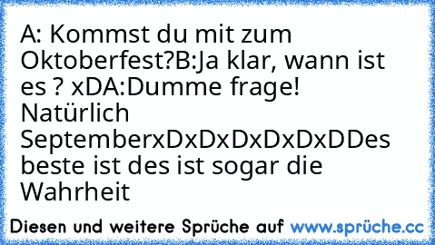 A: Kommst du mit zum Oktoberfest?
B:Ja klar, wann ist es ? xD
A:Dumme frage! Natürlich September
xDxDxDxDxDxD
Des beste ist des ist sogar die Wahrheit