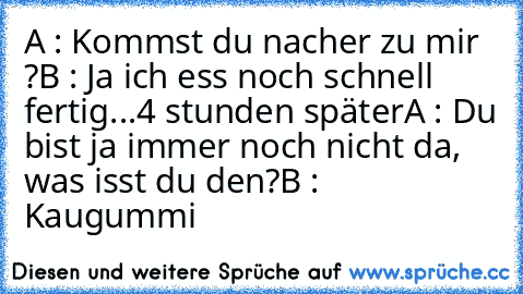 A : Kommst du nacher zu mir ?
B : Ja ich ess noch schnell fertig
.
.
.
4 stunden später
A : Du bist ja immer noch nicht da, was isst du den?
B : Kaugummi