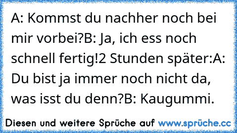 A: Kommst du nachher noch bei mir vorbei?
B: Ja, ich ess noch schnell fertig!
2 Stunden später:
A: Du bist ja immer noch nicht da, was isst du denn?
B: Kaugummi.