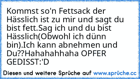 Kommst so'n Fettsack der Hässlich ist zu mir und sagt du bist fett.Sag ich und du bist Hässlich(Obwohl ich dünn bin).
Ich kann abnehmen und Du??
Hahahahhaha OPFER GEDISST:'D