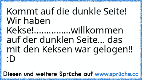 Kommt auf die dunkle Seite! Wir haben Kekse!......
.....
....willkommen auf der dunklen Seite... das mit den Keksen war gelogen!! :D