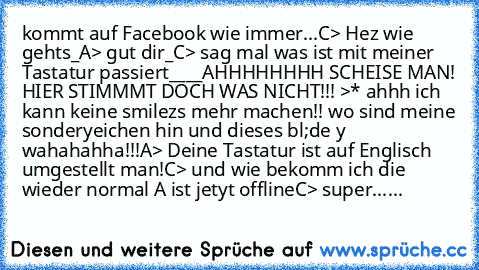 kommt auf Facebook wie immer...
C> Hez wie gehts_
A> gut dir_
C> sag mal was ist mit meiner Tastatur passiert____
AHHHHHHHH SCHEISE MAN! HIER STIMMMT DOCH WAS NICHT!!! >* ahhh ich kann keine smilezs mehr machen!! wo sind meine sonderyeichen hin und dieses bl;de y wahahahha!!!
A> Deine Tastatur ist auf Englisch umgestellt man!
C> und wie bekomm ich die wieder normal 
A ist jetyt offline
C> super...