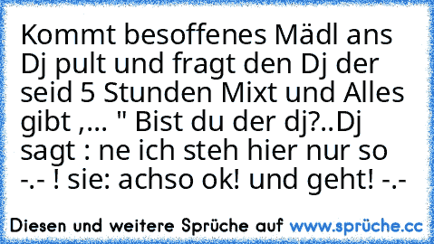 Kommt besoffenes Mädl ans Dj pult und fragt den Dj der seid 5 Stunden Mixt und Alles gibt ,
... " Bist du der dj?..
Dj sagt : ne ich steh hier nur so -.- !
 sie: achso ok! und geht! -.-