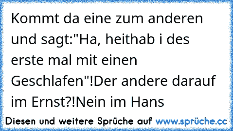 Kommt da eine zum anderen und sagt:"Ha, heit
hab i des erste mal mit einen Geschlafen"!
Der andere darauf im Ernst?!
Nein im Hans