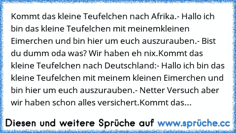 Kommt das kleine Teufelchen nach Afrika.
- Hallo ich bin das kleine Teufelchen mit meinem
kleinen Eimerchen und bin hier um euch
 auszurauben.
- Bist du dumm oda was? Wir haben eh nix.
Kommt das kleine Teufelchen nach Deutschland:
- Hallo ich bin das kleine Teufelchen mit meinem kleinen Eimerchen und bin hier um euch auszurauben.
- Netter Versuch aber wir haben schon alles versichert.
Kommt das...