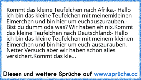 Kommt das kleine Teufelchen nach Afrika.
- Hallo ich bin das kleine Teufelchen mit meinem
kleinen Eimerchen und bin hier um euch
auszurauben.
- Bist du dumm oda was? Wir haben eh nix.
Kommt das kleine Teufelchen nach Deutschland:
- Hallo ich bin das kleine Teufelchen mit meinem kleinen Eimerchen und bin hier um euch auszurauben.
- Netter Versuch aber wir haben schon alles versichert.
Kommt das ...