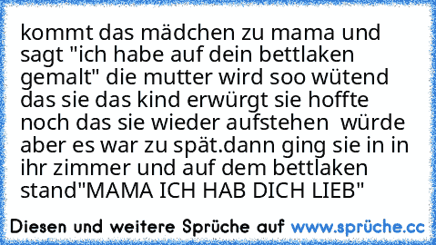 kommt das mädchen zu mama und sagt "ich habe auf dein bettlaken gemalt" die mutter wird soo wütend das sie das kind erwürgt sie hoffte noch das sie wieder aufstehen  würde aber es war zu spät.dann ging sie in in ihr zimmer und auf dem bettlaken stand"MAMA ICH HAB DICH LIEB"