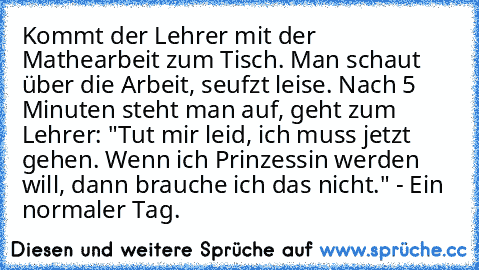 Kommt der Lehrer mit der Mathearbeit zum Tisch. Man schaut über die Arbeit, seufzt leise. Nach 5 Minuten steht man auf, geht zum Lehrer: "Tut mir leid, ich muss jetzt gehen. Wenn ich Prinzessin werden will, dann brauche ich das nicht." - Ein normaler Tag.