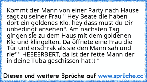 Kommt der Mann von einer Party nach Hause sagt zu seiner Frau " Hey Beate die haben dort ein goldenes Klo, hey dass must du Dir unbedingt ansehen". Am nächsten Tag gingen sie zu dem Haus mit dem goldenen Klo und klingelten. Da öffnete eine Frau die Tür und erschrak als sie den Mann sah und rief " HEEEERBERT, da ist der fette Mann der in deine Tuba geschissen hat !! "