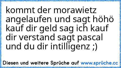 kommt der morawietz angelaufen und sagt höhö kauf dir geld sag ich kauf dir verstand sagt pascal und du dir intilligenz ;)