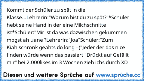 Kommt der Schüler zu spät in die Klasse...
Lehrerin:"Warum bist du zu spät?"
*Schüler hebt seine Hand in der eine Milchschnitte ist*
Schüler:"Mir ist da was dazwischen gekummen mogst ah uane ?
Lehrerin:"Joa"
Schüler:"Zum Kiahlschronk geahts do long =)"
Jeder der das nice finden würde wenn das passiert "Drückt auf Gefällt mir" bei 2.000likes im 3 Wochen zieh ichs durch XD