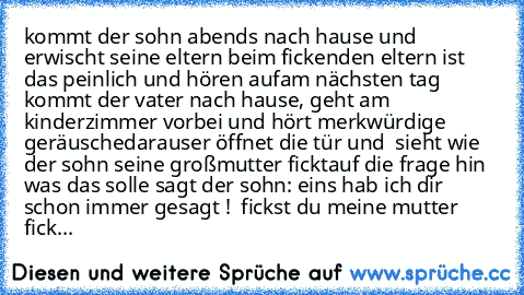 kommt der sohn abends nach hause und erwischt seine eltern beim ficken
den eltern ist das peinlich und hören auf
am nächsten tag kommt der vater nach hause, geht am kinderzimmer vorbei und hört merkwürdige geräuschedaraus
er öffnet die tür und  sieht wie der sohn seine großmutter fickt
auf die frage hin was das solle sagt der sohn: eins hab ich dir schon immer gesagt !  fickst du meine mutter f...