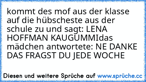 kommt des mof aus der klasse auf die hübscheste aus der schule zu und sagt: LENA HOFFMAN KAUGUMMI
das mädchen antwortete: NE DANKE DAS FRAGST DU JEDE WOCHE