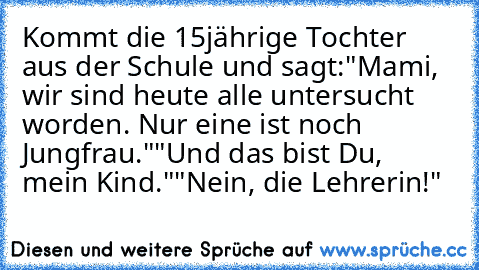 Kommt die 15jährige Tochter aus der Schule und sagt:
"Mami, wir sind heute alle untersucht worden. Nur eine ist noch Jungfrau."
"Und das bist Du, mein Kind."
"Nein, die Lehrerin!"