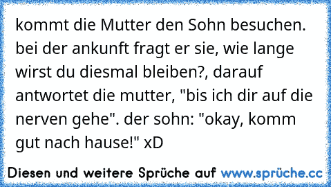 kommt die Mutter den Sohn besuchen. bei der ankunft fragt er sie, wie lange wirst du diesmal bleiben?, darauf antwortet die mutter, "bis ich dir auf die nerven gehe". der sohn: "okay, komm gut nach hause!" xD