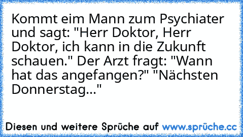 Kommt eim Mann zum Psychiater und sagt: "Herr Doktor, Herr Doktor, ich kann in die Zukunft schauen." Der Arzt fragt: "Wann hat das angefangen?" "Nächsten Donnerstag..."