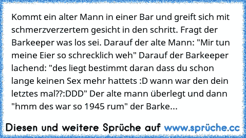 Kommt ein alter Mann in einer Bar und greift sich mit schmerzverzertem gesicht in den schritt. Fragt der Barkeeper was los sei. Darauf der alte Mann: "Mir tun meine Eier so schrecklich weh" Darauf der Barkeeper lachend: "des liegt bestimmt daran dass du schon lange keinen Sex mehr hattets :D wann war den dein letztes mal??:DDD" Der alte mann überlegt und dann "hmm des war so 1945 rum" der Barke...