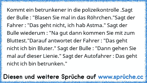 Kommt ein betrunkener in die polizeikontrolle .
Sagt der Bulle : "Blasen Sie mal in das Röhrchen."
Sagt der Fahrer : "Das geht nicht, ich hab Astma." Sagt der Bulle wiederum : "Na gut dann kommen Sie mit zum Bluttest."
Darauf antwortet der Fahrer : "Das geht nicht ich bin Bluter." Sagt der Bulle : "Dann gehen Sie mal auf dieser Lienie." Sagt der Autofahrer : Das geht nicht ich bin betrunken."