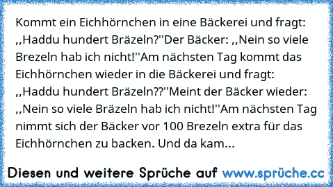 Kommt ein Eichhörnchen in eine Bäckerei und fragt: ,,Haddu hundert Bräzeln?''
Der Bäcker: ,,Nein so viele Brezeln hab ich nicht!''
Am nächsten Tag kommt das Eichhörnchen wieder in die Bäckerei und fragt: ,,Haddu hundert Bräzeln??''
Meint der Bäcker wieder: ,,Nein so viele Bräzeln hab ich nicht!''
Am nächsten Tag nimmt sich der Bäcker vor 100 Brezeln extra für das Eichhörnchen zu backen. Und da ...