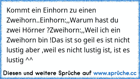 Kommt ein Einhorn zu einen Zweihorn..
Einhorn:,,Warum hast du zwei Hörner ?´´
Zweihorn:,,Weil ich ein Zweihorn bin !´´
Das ist so geil es ist nicht lustig aber ,weil es nicht lustig ist, ist es lustig ^^ 