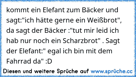 kommt ein Elefant zum Bäcker und sagt:"ich hätte gerne ein Weißbrot", da sagt der Bäcker :"tut mir leid ich hab nur noch ein Scharzbrot" . Sagt der Elefant:" egal ich bin mit dem Fahrrad da" :D