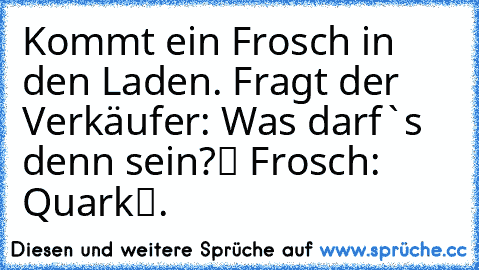 Kommt ein Frosch in den Laden. Fragt der Verkäufer: „Was darf`s denn sein?“ Frosch: „Quark“.