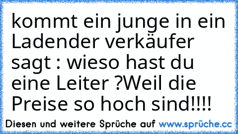 kommt ein junge in ein Laden
der verkäufer sagt : wieso hast du eine Leiter ?
Weil die Preise so hoch sind!!!!