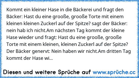 Kommt ein kleiner Hase in die Bäckerei und fragt den Bäcker: Hast du eine grooße, grooße Torte mit einem kleinen kleinen Zuckerl auf der Spitze? sagt der Bäcker: nein hab ich nicht.
Am nächsten Tag kommt der kleine Hase wieder und fragt: Hast du eine grooße, grooße Torte mit einem kleinen, kleinen Zuckerl auf der Spitze? Der Bäcker genervt: Nein haben wir nicht.
Am dritten Tag kommt der Hase wiede...