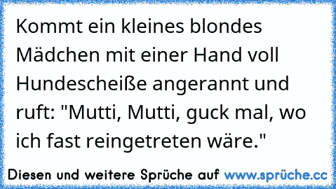 Kommt ein kleines blondes Mädchen mit einer Hand voll Hundescheiße angerannt und ruft: "Mutti, Mutti, guck mal, wo ich fast reingetreten wäre."