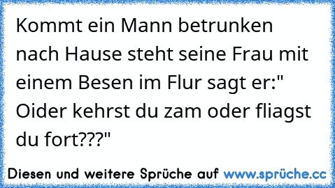 Kommt ein Mann betrunken nach Hause steht seine Frau mit einem Besen im Flur sagt er:" Oider kehrst du zam oder fliagst du fort???"