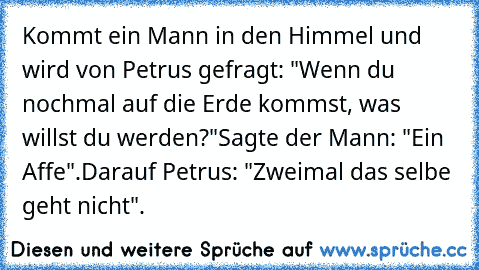 Kommt ein Mann in den Himmel und wird von Petrus gefragt: "Wenn du nochmal auf die Erde kommst, was willst du werden?"
Sagte der Mann: "Ein Affe".
Darauf Petrus: "Zweimal das selbe geht nicht".