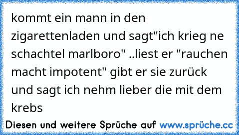 kommt ein mann in den zigarettenladen und sagt
"ich krieg ne schachtel marlboro" ..liest er "rauchen macht impotent" gibt er sie zurück und sagt ich nehm﻿ lieber die mit dem krebs