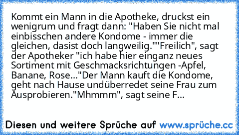 Kommt ein Mann in die Apotheke, druckst ein wenig
rum und fragt dann: "Haben Sie nicht mal ein
bisschen andere Kondome - immer die gleichen, das
ist doch langweilig."
"Freilich", sagt der Apotheker "ich habe hier ein
ganz neues Sortiment mit Geschmacksrichtungen -
Apfel, Banane, Rose..."
Der Mann kauft die Kondome, geht nach Hause und
überredet seine Frau zum Ausprobieren.
"Mhmmm", sagt seine Frau...