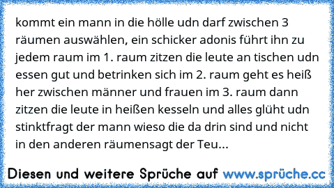 kommt ein mann in die hölle udn darf zwischen 3 räumen auswählen, ein schicker adonis führt ihn zu jedem raum im 1. raum zitzen die leute an tischen udn essen gut und betrinken sich im 2. raum geht es heiß her zwischen männer und frauen im 3. raum dann zitzen die leute in heißen kesseln und alles glüht udn stinkt
fragt der mann wieso die da drin sind und nicht in den anderen räumen
sagt der Teu...