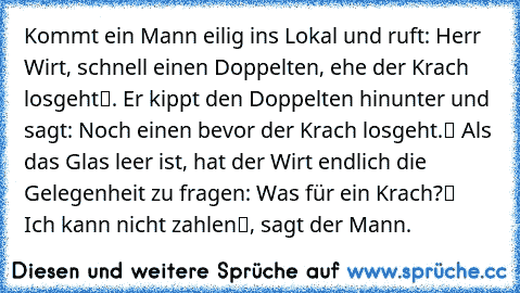 Kommt ein Mann eilig ins Lokal und ruft: „Herr Wirt, schnell einen Doppelten, ehe der Krach losgeht“. Er kippt den Doppelten hinunter und sagt: „Noch einen bevor der Krach losgeht.“ Als das Glas leer ist, hat der Wirt endlich die Gelegenheit zu fragen: „Was für ein Krach?“ – „Ich kann nicht zahlen“, sagt der Mann.