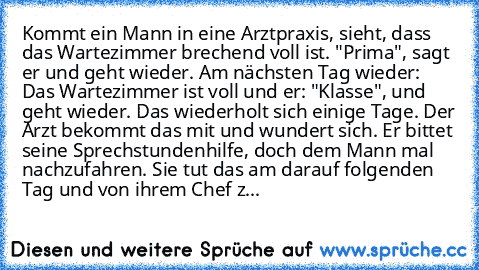 Kommt ein Mann in eine Arztpraxis, sieht, dass das Wartezimmer brechend voll ist. "Prima", sagt er und geht wieder. Am nächsten Tag wieder: Das Wartezimmer ist voll und er: "Klasse", und geht wieder. Das wiederholt sich einige Tage. Der Arzt bekommt das mit und wundert sich. Er bittet seine Sprechstundenhilfe, doch dem Mann mal nachzufahren. Sie tut das am darauf folgenden Tag und von ihrem Che...