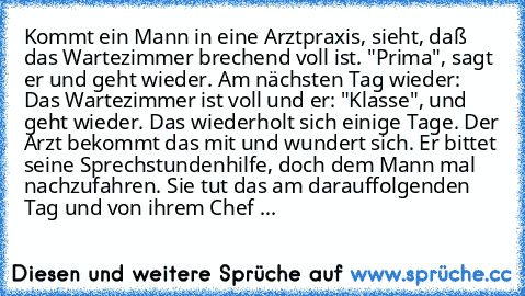 Kommt ein Mann in eine Arztpraxis, sieht, daß das Wartezimmer brechend voll ist. "Prima", sagt er und geht wieder. Am nächsten Tag wieder: Das Wartezimmer ist voll und er: "Klasse", und geht wieder. Das wiederholt sich einige Tage. Der Arzt bekommt das mit und wundert sich. Er bittet seine Sprechstundenhilfe, doch dem Mann mal nachzufahren. Sie tut das am darauffolgenden Tag und von ihrem Chef ...