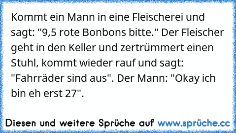 Kommt ein Mann in eine Fleischerei und sagt: "9,5 rote Bonbons bitte." Der Fleischer geht in den Keller und zertrümmert einen Stuhl, kommt wieder rauf und sagt: "Fahrräder sind aus". Der Mann: "Okay ich bin eh erst 27".