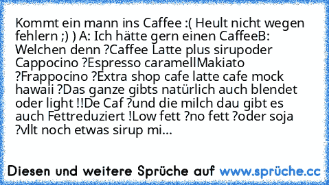 Kommt ein mann ins Caffee :
( Heult nicht wegen fehlern ;) ) 
A: Ich hätte gern einen Caffee
B: Welchen denn ?
Caffee Latte plus sirup
oder Cappocino ?
Espresso caramell
Makiato ?
Frappocino ?
Extra shop cafe latte cafe mock hawaii ?
Das ganze gibts natürlich auch blendet oder light !!
De Caf ?
und die milch dau gibt es auch Fettreduziert !
Low fett ?
no fett ?
oder soja ?
vllt noch etwas sirup...