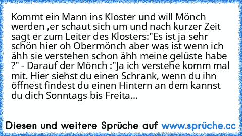 Kommt ein Mann ins Kloster und will Mönch werden ,er schaut sich um und nach kurzer Zeit sagt er zum Leiter des Klosters:"Es ist ja sehr schön hier oh Obermönch aber was ist wenn ich ähh sie verstehen schon ähh meine gelüste habe ?" - Darauf der Mönch :"Ja ich verstehe komm mal mit. Hier siehst du einen Schrank, wenn du ihn öffnest findest du einen Hintern an dem kannst du dich Sonntags bis Fre...